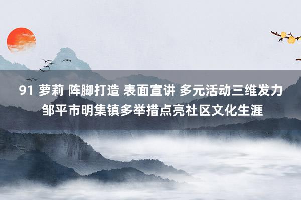 91 萝莉 阵脚打造 表面宣讲 多元活动三维发力 邹平市明集镇多举措点亮社区文化生涯