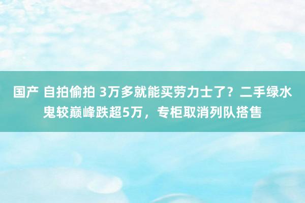 国产 自拍偷拍 3万多就能买劳力士了？二手绿水鬼较巅峰跌超5万，专柜取消列队搭售
