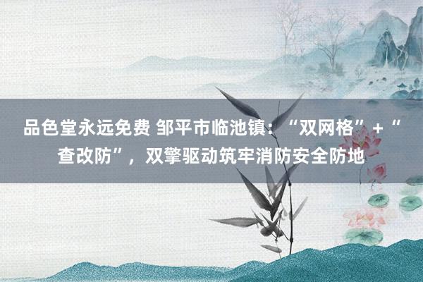 品色堂永远免费 邹平市临池镇：“双网格”＋“查改防”，双擎驱动筑牢消防安全防地