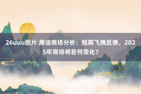 26uuu图片 原油商场分析：短期飞腾反弹，2025年商场将若何变化？