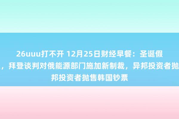 26uuu打不开 12月25日财经早餐：圣诞假期交投清淡，拜登谈判对俄能源部门施加新制裁，异邦投资者抛售韩国钞票