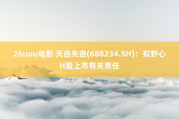 26uuu电影 天岳先进(688234.SH)：拟野心H股上市有关责任