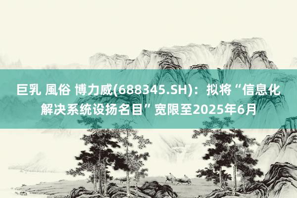 巨乳 風俗 博力威(688345.SH)：拟将“信息化解决系统设扬名目”宽限至2025年6月