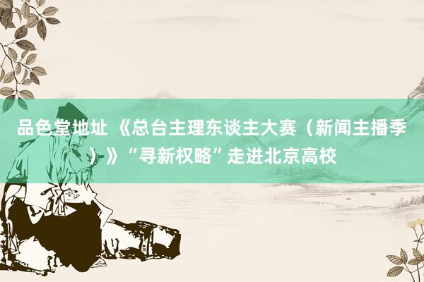 品色堂地址 《总台主理东谈主大赛（新闻主播季）》“寻新权略”走进北京高校