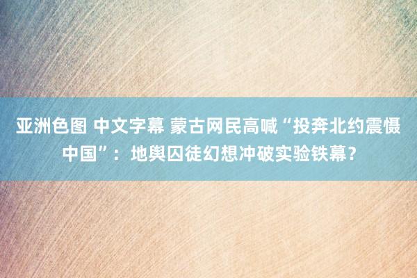 亚洲色图 中文字幕 蒙古网民高喊“投奔北约震慑中国”：地舆囚徒幻想冲破实验铁幕？