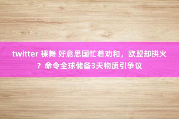 twitter 裸舞 好意思国忙着劝和，欧盟却拱火？命令全球储备3天物质引争议