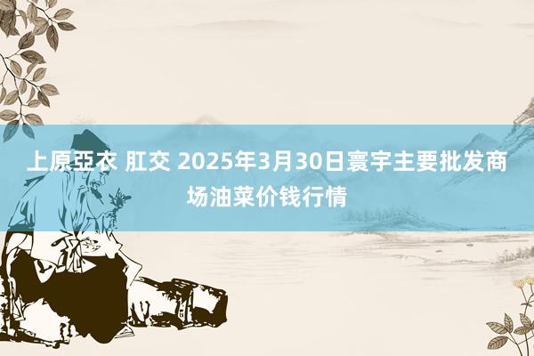上原亞衣 肛交 2025年3月30日寰宇主要批发商场油菜价钱行情