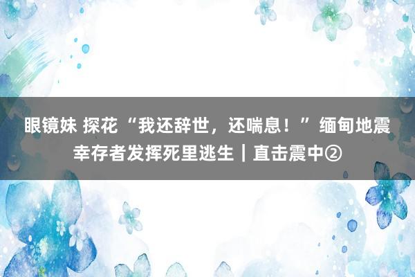 眼镜妹 探花 “我还辞世，还喘息！” 缅甸地震幸存者发挥死里逃生｜直击震中②