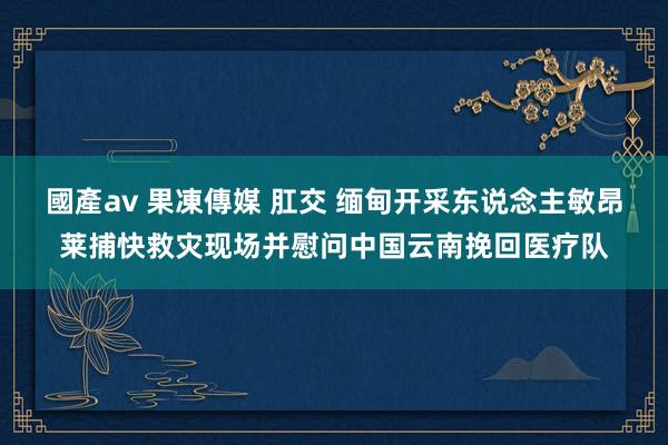 國產av 果凍傳媒 肛交 缅甸开采东说念主敏昂莱捕快救灾现场并慰问中国云南挽回医疗队