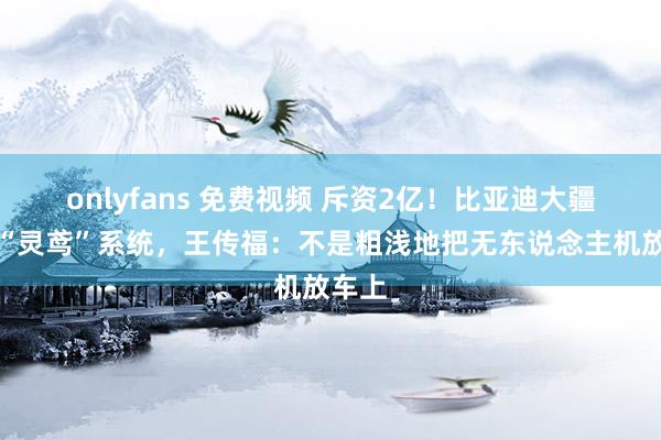 onlyfans 免费视频 斥资2亿！比亚迪大疆发布“灵鸢”系统，王传福：不是粗浅地把无东说念主机放车上