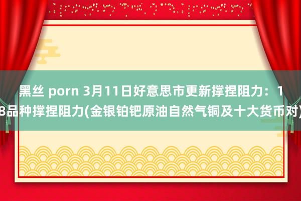 黑丝 porn 3月11日好意思市更新撑捏阻力：18品种撑捏阻力(金银铂钯原油自然气铜及十大货币对)