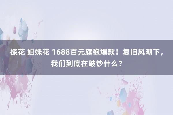 探花 姐妹花 1688百元旗袍爆款！复旧风潮下，我们到底在破钞什么？