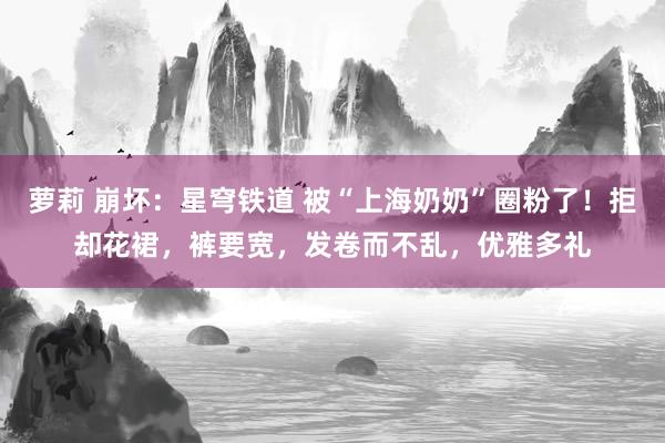 萝莉 崩坏：星穹铁道 被“上海奶奶”圈粉了！拒却花裙，裤要宽，发卷而不乱，优雅多礼