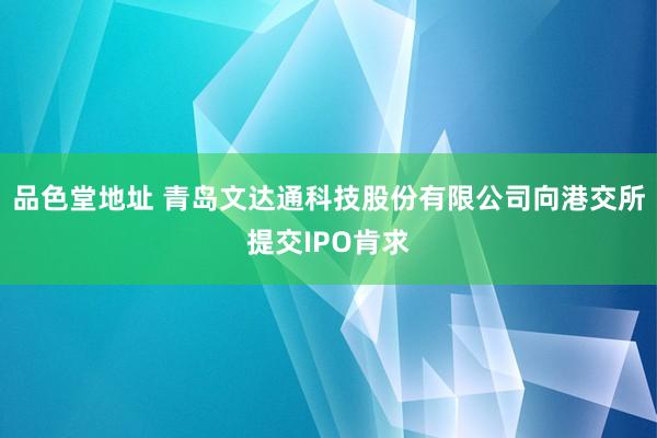 品色堂地址 青岛文达通科技股份有限公司向港交所提交IPO肯求