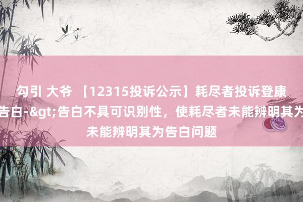 勾引 大爷 【12315投诉公示】耗尽者投诉登康口腔失误告白->告白不具可识别性，使耗尽者未能辨明其为告白问题