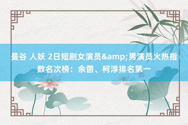 曼谷 人妖 2日短剧女演员&男演员火热指数名次榜：余茵、柯淳排名第一