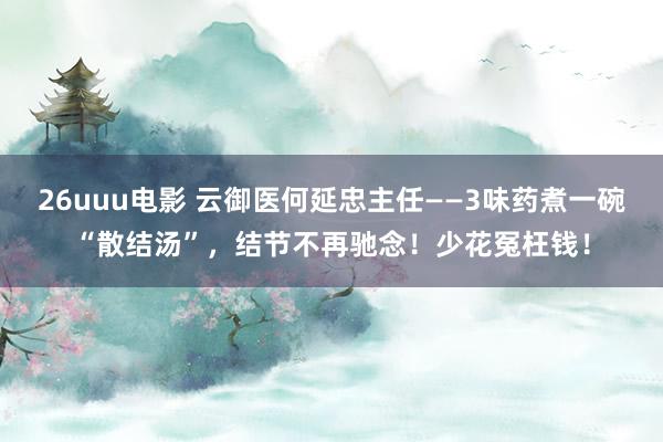26uuu电影 云御医何延忠主任——3味药煮一碗“散结汤”，结节不再驰念！少花冤枉钱！
