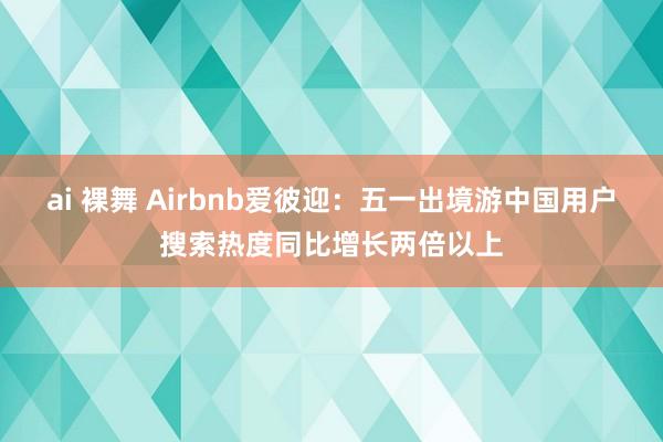 ai 裸舞 Airbnb爱彼迎：五一出境游中国用户搜索热度同比增长两倍以上