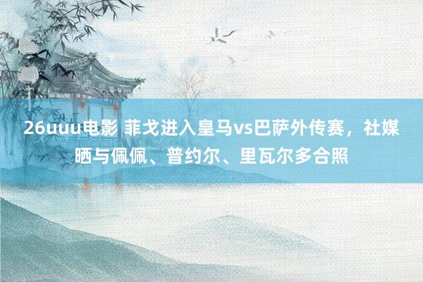 26uuu电影 菲戈进入皇马vs巴萨外传赛，社媒晒与佩佩、普约尔、里瓦尔多合照