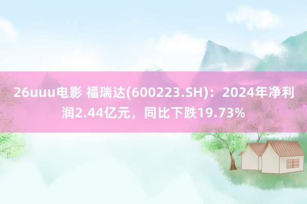 26uuu电影 福瑞达(600223.SH)：2024年净利润2.44亿元，同比下跌19.73%