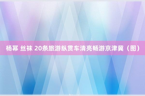 杨幂 丝袜 20条旅游纵贯车清亮畅游京津冀（图）