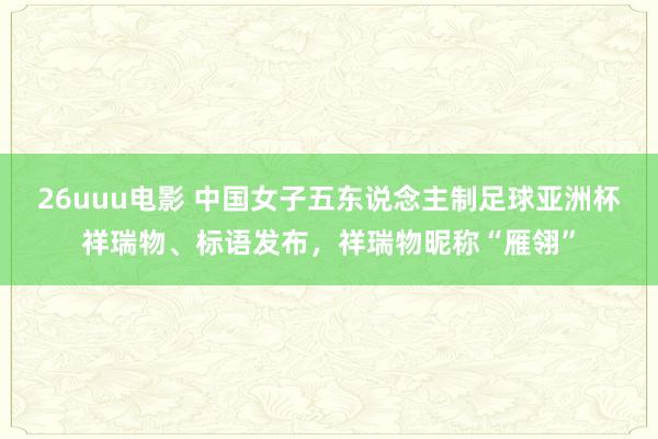 26uuu电影 中国女子五东说念主制足球亚洲杯祥瑞物、标语发布，祥瑞物昵称“雁翎”
