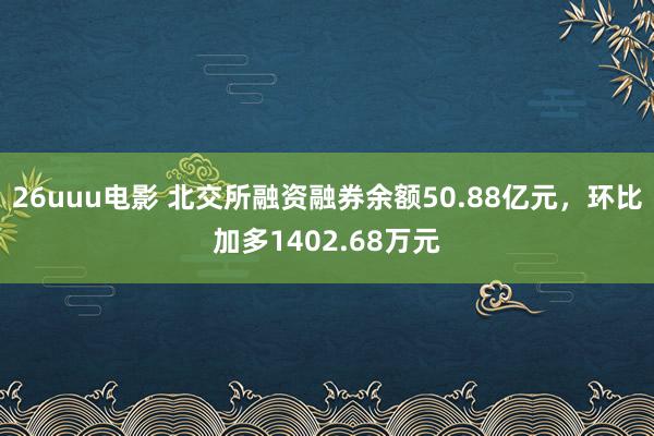 26uuu电影 北交所融资融券余额50.88亿元，环比加多1402.68万元