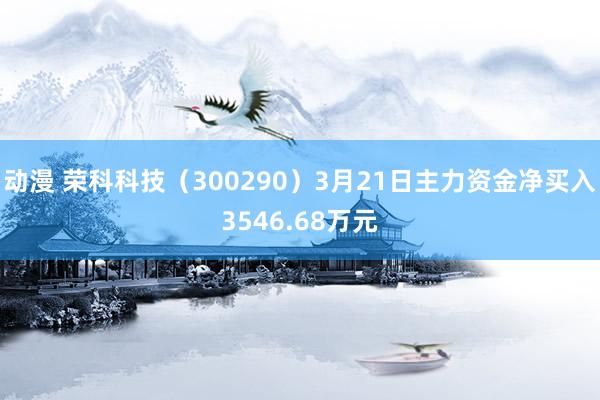 动漫 荣科科技（300290）3月21日主力资金净买入3546.68万元