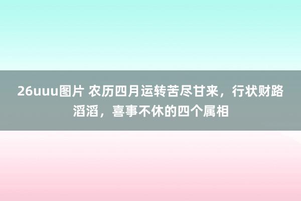 26uuu图片 农历四月运转苦尽甘来，行状财路滔滔，喜事不休的四个属相