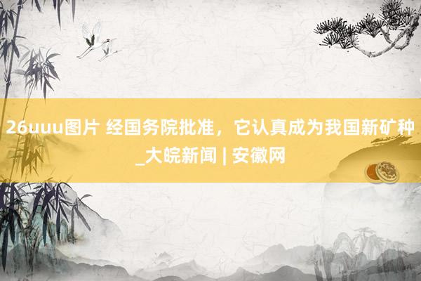 26uuu图片 经国务院批准，它认真成为我国新矿种_大皖新闻 | 安徽网
