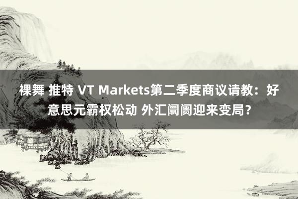 裸舞 推特 VT Markets第二季度商议请教：好意思元霸权松动 外汇阛阓迎来变局？