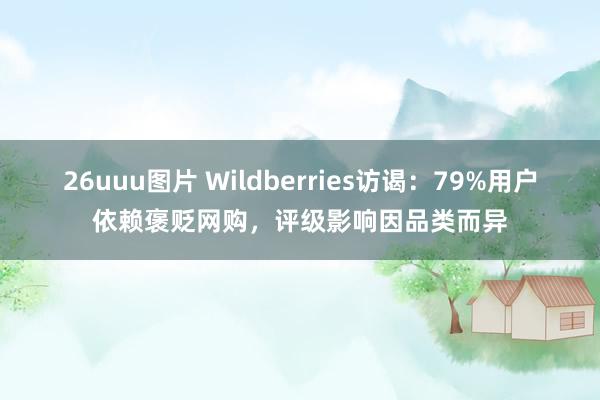 26uuu图片 Wildberries访谒：79%用户依赖褒贬网购，评级影响因品类而异