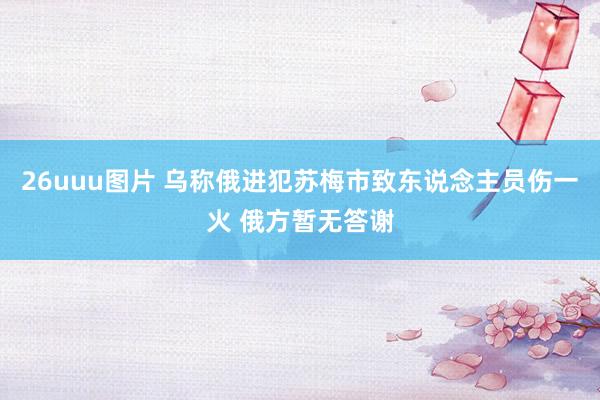 26uuu图片 乌称俄进犯苏梅市致东说念主员伤一火 俄方暂无答谢