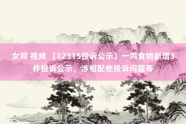 女同 视频 【12315投诉公示】一鸣食物新增3件投诉公示，涉相配他投诉问题等