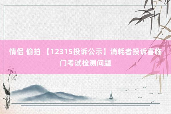 情侣 偷拍 【12315投诉公示】消耗者投诉喜临门考试检测问题
