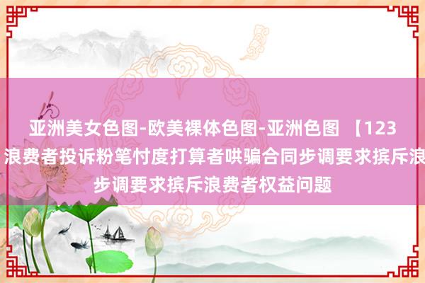 亚洲美女色图-欧美裸体色图-亚洲色图 【12315投诉公示】浪费者投诉粉笔忖度打算者哄骗合同步调要求摈斥浪费者权益问题