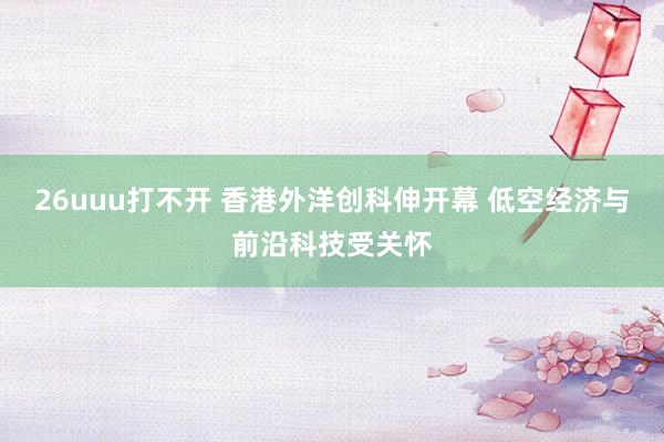 26uuu打不开 香港外洋创科伸开幕 低空经济与前沿科技受关怀