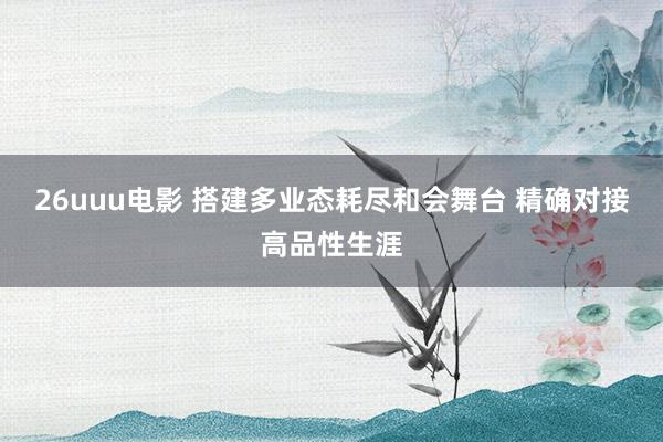 26uuu电影 搭建多业态耗尽和会舞台 精确对接高品性生涯