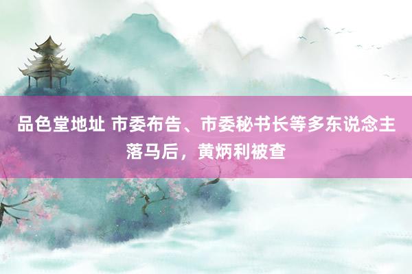 品色堂地址 市委布告、市委秘书长等多东说念主落马后，黄炳利被查