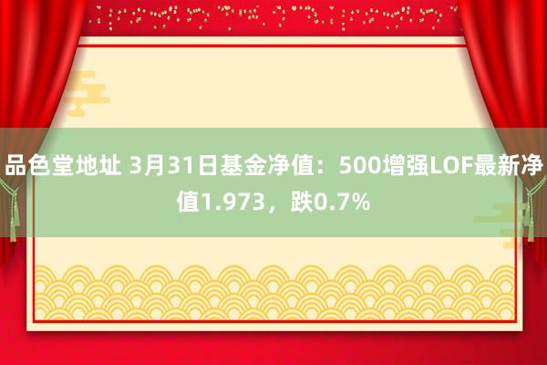 品色堂地址 3月31日基金净值：500增强LOF最新净值1.973，跌0.7%