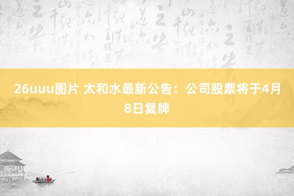 26uuu图片 太和水最新公告：公司股票将于4月8日复牌