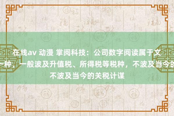在线av 动漫 掌阅科技：公司数字阅读属于文化奇迹的一种，一般波及升值税、所得税等税种，不波及当今的关税计谋