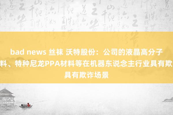 bad news 丝袜 沃特股份：公司的液晶高分子LCP材料、特种尼龙PPA材料等在机器东说念主行业具有欺诈场景