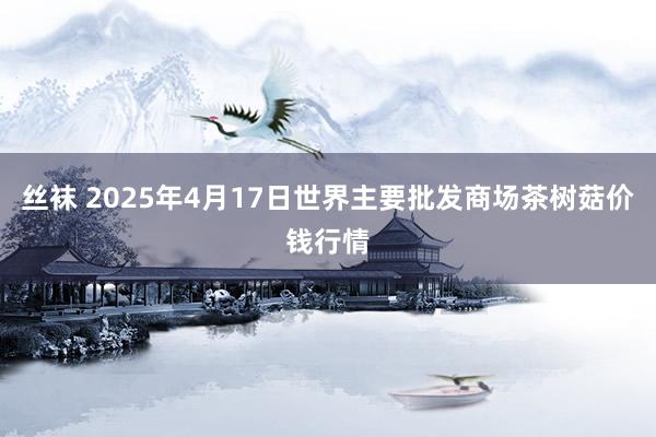 丝袜 2025年4月17日世界主要批发商场茶树菇价钱行情