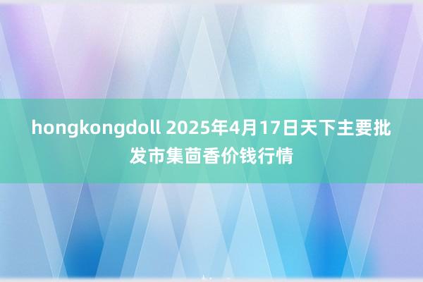 hongkongdoll 2025年4月17日天下主要批发市集茴香价钱行情