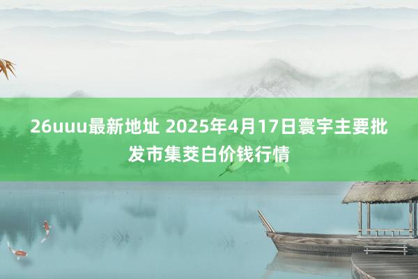 26uuu最新地址 2025年4月17日寰宇主要批发市集茭白价钱行情