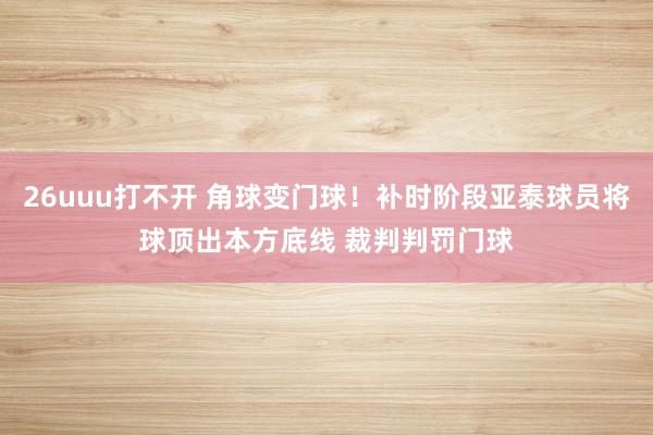 26uuu打不开 角球变门球！补时阶段亚泰球员将球顶出本方底线 裁判判罚门球