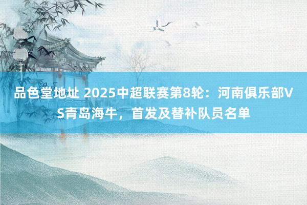 品色堂地址 2025中超联赛第8轮：河南俱乐部VS青岛海牛，首发及替补队员名单