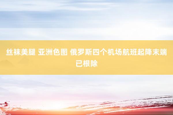 丝袜美腿 亚洲色图 俄罗斯四个机场航班起降末端已根除