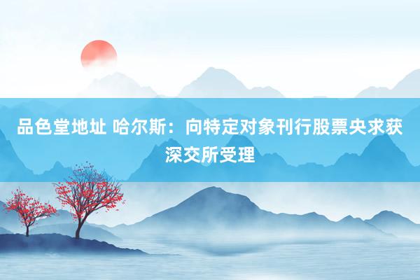 品色堂地址 哈尔斯：向特定对象刊行股票央求获深交所受理